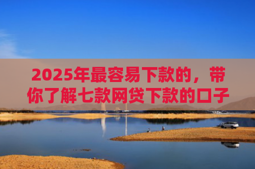 2025年最容易下款的，带你了解七款网贷下款的口子2025