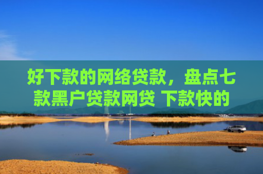 好下款的网络贷款，盘点七款黑户贷款网贷 下款快的