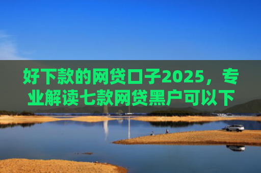 好下款的网贷口子2025，专业解读七款网贷黑户可以下款的