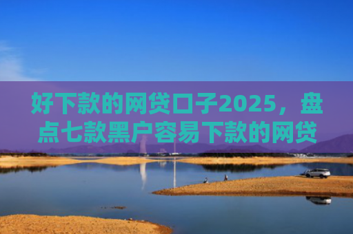 好下款的网贷口子2025，盘点七款黑户容易下款的网贷口子