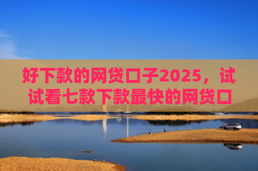 好下款的网贷口子2025，试试看七款下款最快的网贷口子黑户