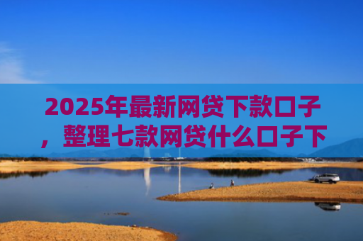2025年最新网贷下款口子，整理七款网贷什么口子下款快