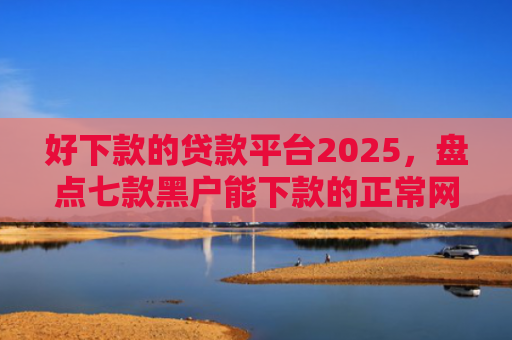 好下款的贷款平台2025，盘点七款黑户能下款的正常网贷