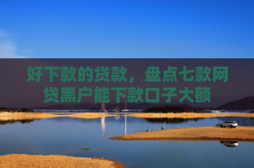 好下款的贷款，盘点七款网贷黑户能下款口子大额