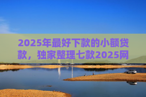 2025年最好下款的小额贷款，独家整理七款2025网贷秒下款口子