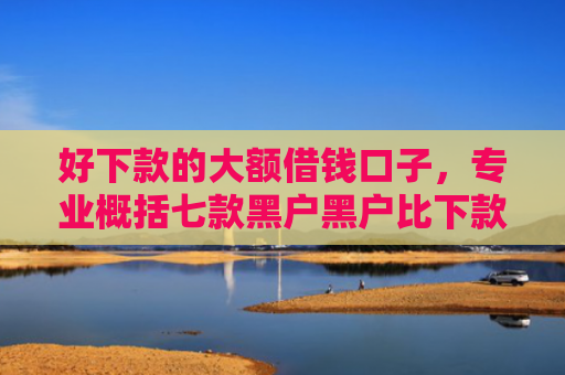 好下款的大额借钱口子，专业概括七款黑户黑户比下款的网贷