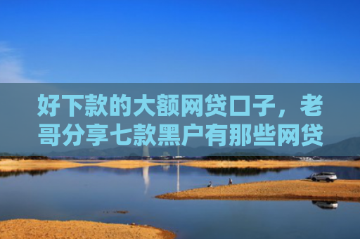 好下款的大额网贷口子，老哥分享七款黑户有那些网贷下款口子
