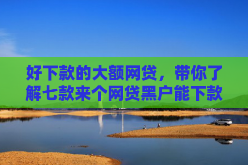 好下款的大额网贷，带你了解七款来个网贷黑户能下款的