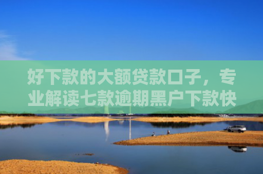 好下款的大额贷款口子，专业解读七款逾期黑户下款快网贷