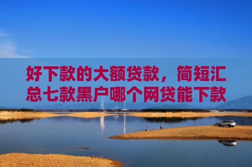 好下款的大额贷款，简短汇总七款黑户哪个网贷能下款快