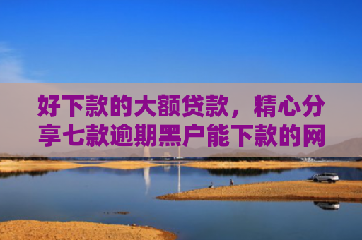 好下款的大额贷款，精心分享七款逾期黑户能下款的网贷