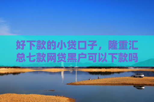 好下款的小贷口子，隆重汇总七款网贷黑户可以下款吗