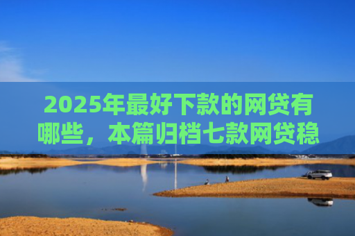 2025年最好下款的网贷有哪些，本篇归档七款网贷稳定下款口子