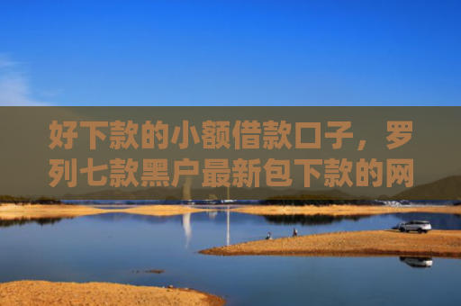 好下款的小额借款口子，罗列七款黑户最新包下款的网贷