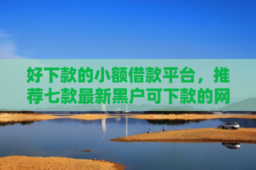 好下款的小额借款平台，推荐七款最新黑户可下款的网贷