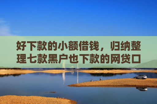 好下款的小额借钱，归纳整理七款黑户也下款的网贷口