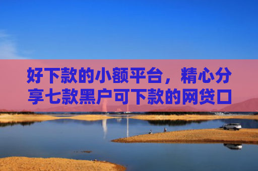 好下款的小额平台，精心分享七款黑户可下款的网贷口子