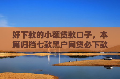 好下款的小额贷款口子，本篇归档七款黑户网贷必下款的平台