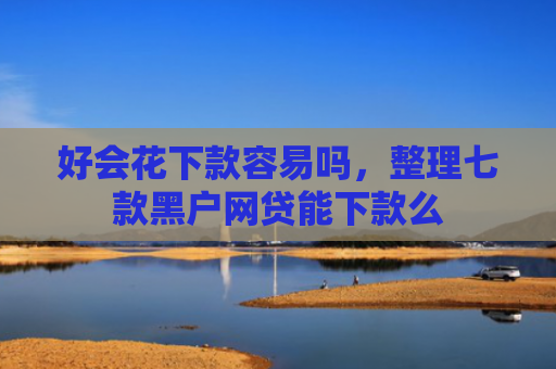 好会花下款容易吗，整理七款黑户网贷能下款么