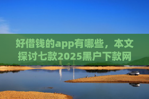 好借钱的app有哪些，本文探讨七款2025黑户下款网贷