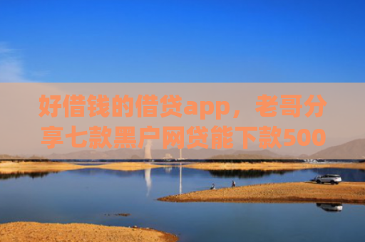 好借钱的借贷app，老哥分享七款黑户网贷能下款5000