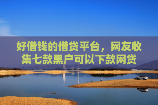 好借钱的借贷平台，网友收集七款黑户可以下款网贷