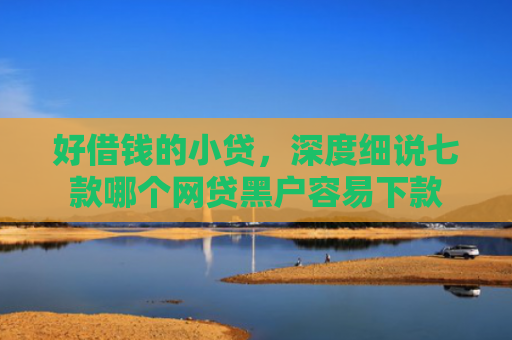 好借钱的小贷，深度细说七款哪个网贷黑户容易下款