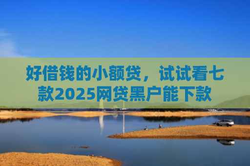 好借钱的小额贷，试试看七款2025网贷黑户能下款