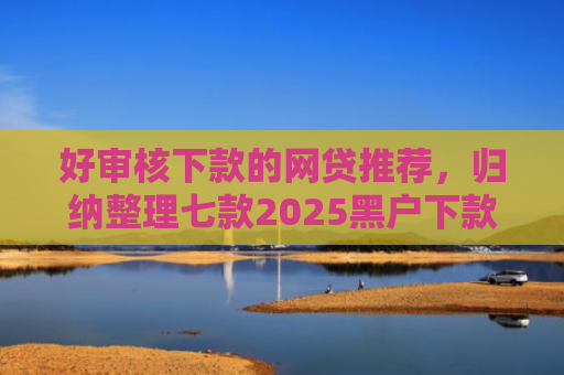 好审核下款的网贷推荐，归纳整理七款2025黑户下款网贷