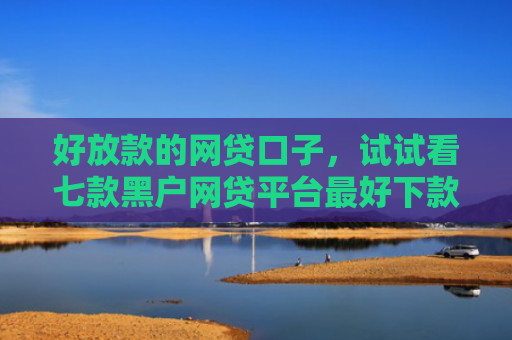 好放款的网贷口子，试试看七款黑户网贷平台最好下款