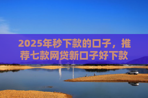 2025年秒下款的口子，推荐七款网贷新口子好下款