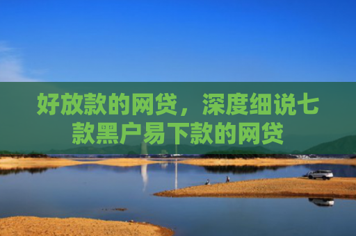 好放款的网贷，深度细说七款黑户易下款的网贷