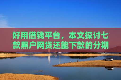 好用借钱平台，本文探讨七款黑户网贷还能下款的分期