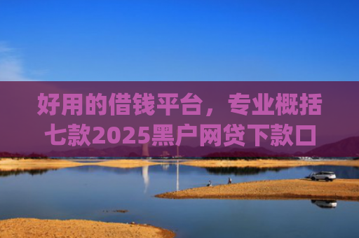 好用的借钱平台，专业概括七款2025黑户网贷下款口子app