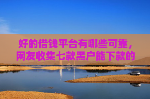 好的借钱平台有哪些可靠，网友收集七款黑户能下款的 网贷