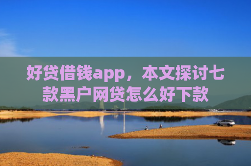 好贷借钱app，本文探讨七款黑户网贷怎么好下款