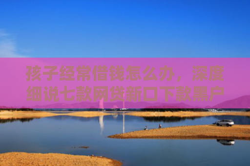 孩子经常借钱怎么办，深度细说七款网贷新口下款黑户