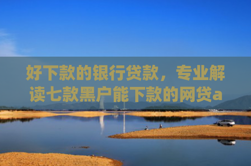 好下款的银行贷款，专业解读七款黑户能下款的网贷app