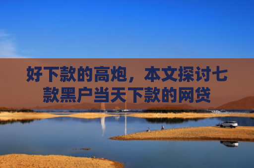 好下款的高炮，本文探讨七款黑户当天下款的网贷