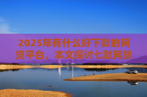2025年有什么好下款的网贷平台，本文探讨七款网贷老口子正常下款