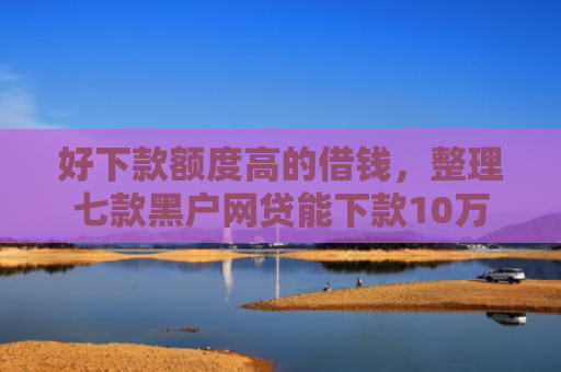 好下款额度高的借钱，整理七款黑户网贷能下款10万
