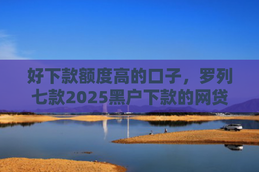 好下款额度高的口子，罗列七款2025黑户下款的网贷