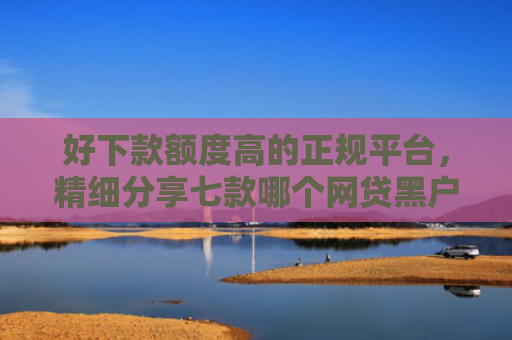 好下款额度高的正规平台，精细分享七款哪个网贷黑户能下款的