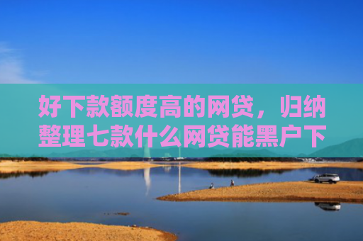 好下款额度高的网贷，归纳整理七款什么网贷能黑户下款
