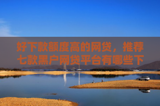 好下款额度高的网贷，推荐七款黑户网贷平台有哪些下款