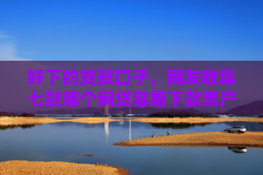 好下的贷款口子，网友收集七款哪个网贷容易下款黑户