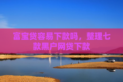 富宝贷容易下款吗，整理七款黑户网贷下款