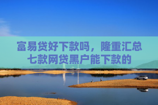 富易贷好下款吗，隆重汇总七款网贷黑户能下款的