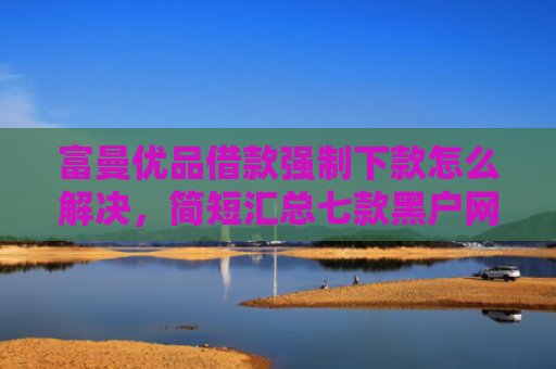 富曼优品借款强制下款怎么解决，简短汇总七款黑户网贷新下款口子