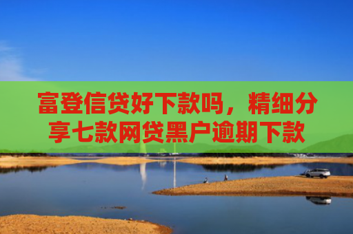 富登信贷好下款吗，精细分享七款网贷黑户逾期下款